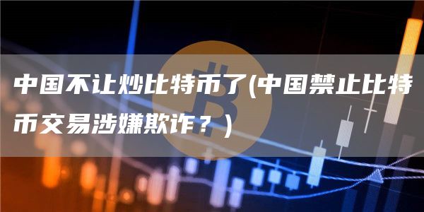 中国不让炒比特币了 - 中国禁止比特币交易涉嫌欺诈？